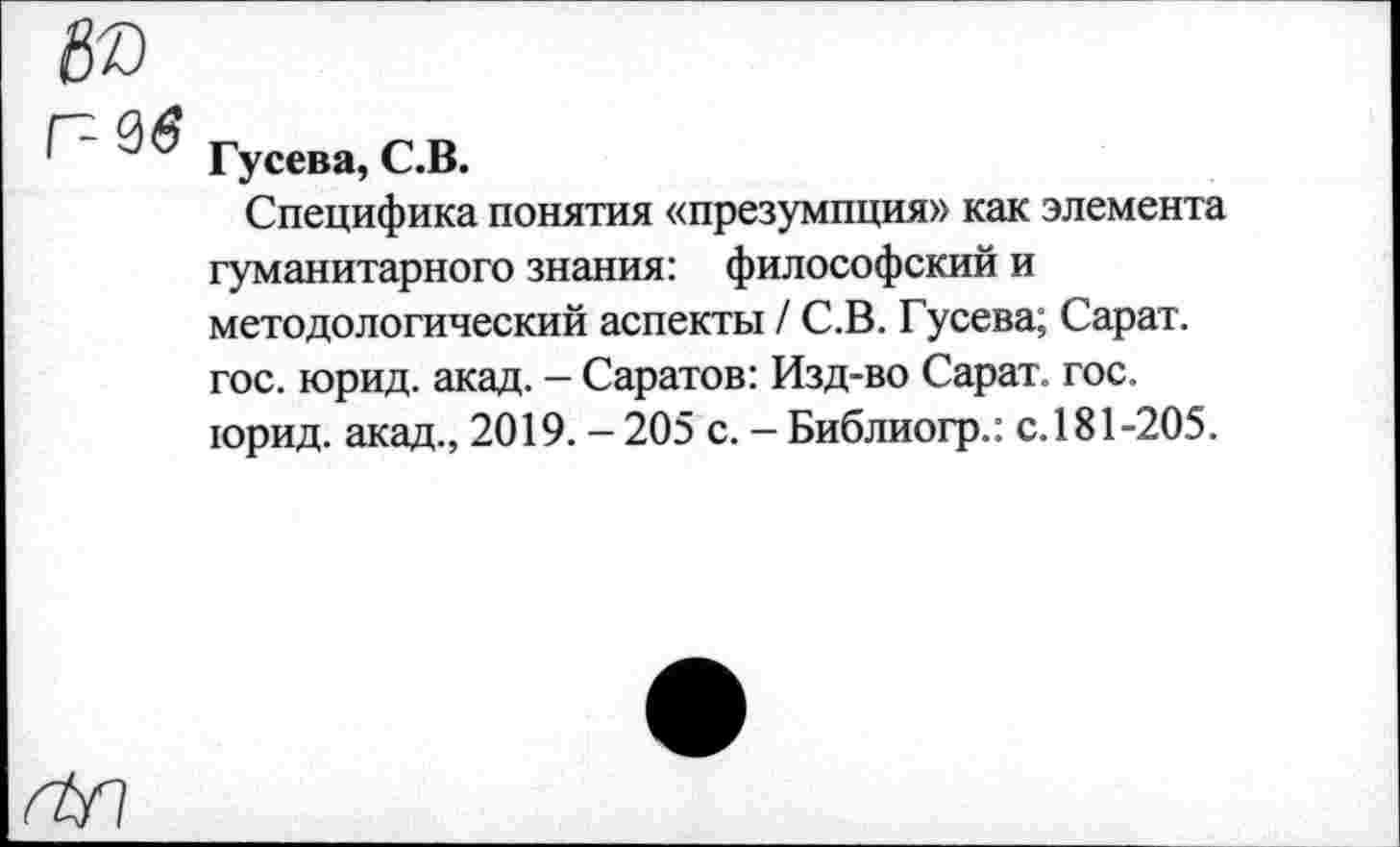 ﻿Гусева, С.В.
Специфика понятия «презумпция» как элемента гуманитарного знания: философский и методологический аспекты / С.В. Гусева; Сарат. гос. юрид. акад. - Саратов: Изд-во Сарат. гос. юрид. акад., 2019. — 205 с. - Библиогр.: с.181-205.